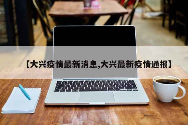 【大兴疫情最新消息,大兴最新疫情通报】