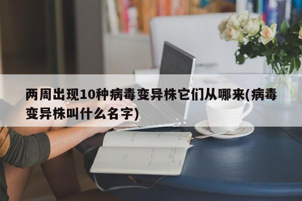 两周出现10种病毒变异株它们从哪来(病毒变异株叫什么名字)