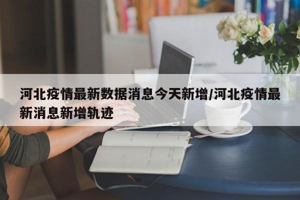 河北疫情最新数据消息今天新增/河北疫情最新消息新增轨迹