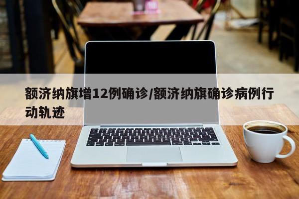额济纳旗增12例确诊/额济纳旗确诊病例行动轨迹