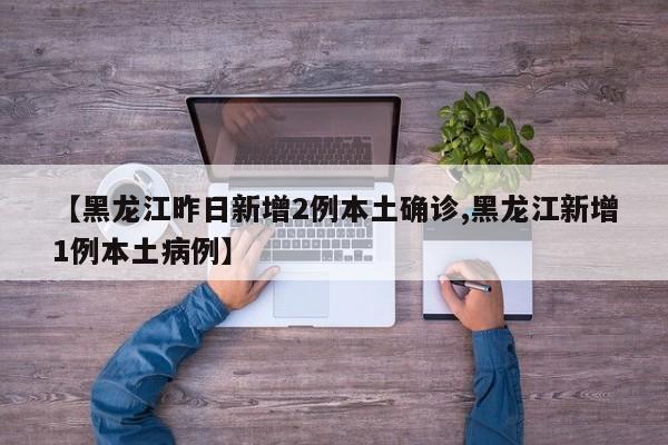 【黑龙江昨日新增2例本土确诊,黑龙江新增1例本土病例】