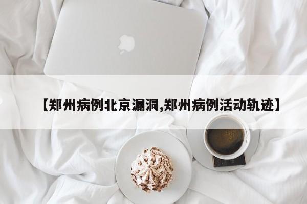 【郑州病例北京漏洞,郑州病例活动轨迹】