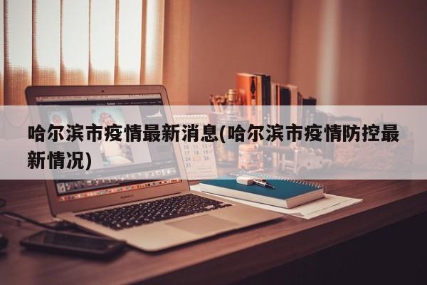 哈尔滨市疫情最新消息(哈尔滨市疫情防控最新情况)