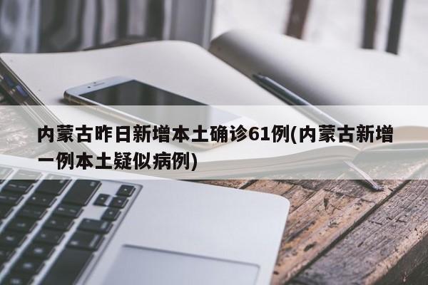 内蒙古昨日新增本土确诊61例(内蒙古新增一例本土疑似病例)