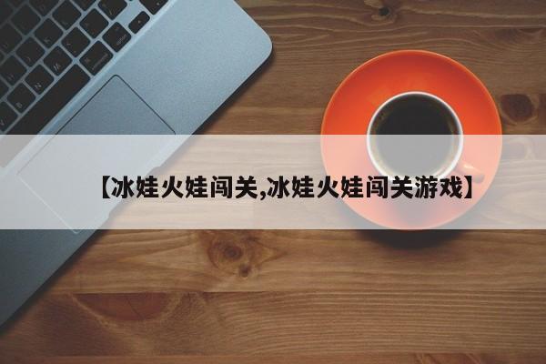 【冰娃火娃闯关,冰娃火娃闯关游戏】