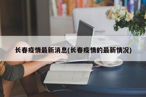 长春疫情最新消息(长春疫情的最新情况)