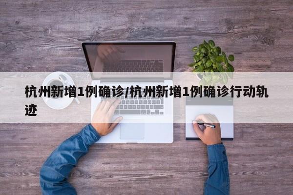杭州新增1例确诊/杭州新增1例确诊行动轨迹
