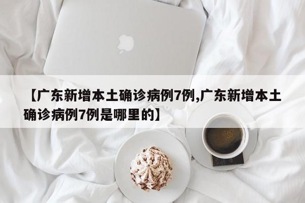 【广东新增本土确诊病例7例,广东新增本土确诊病例7例是哪里的】