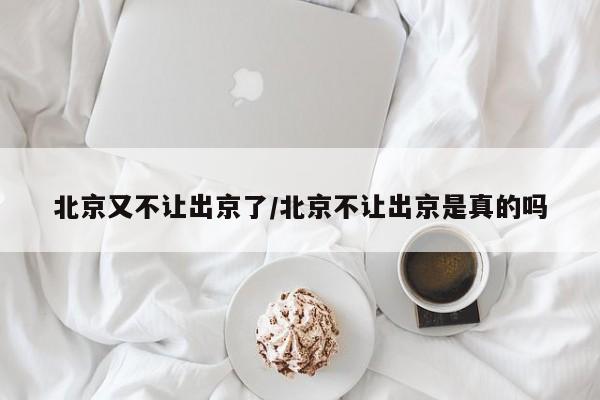 北京又不让出京了/北京不让出京是真的吗