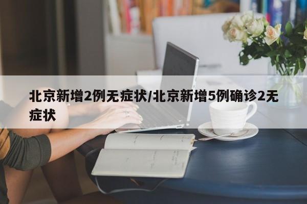 北京新增2例无症状/北京新增5例确诊2无症状