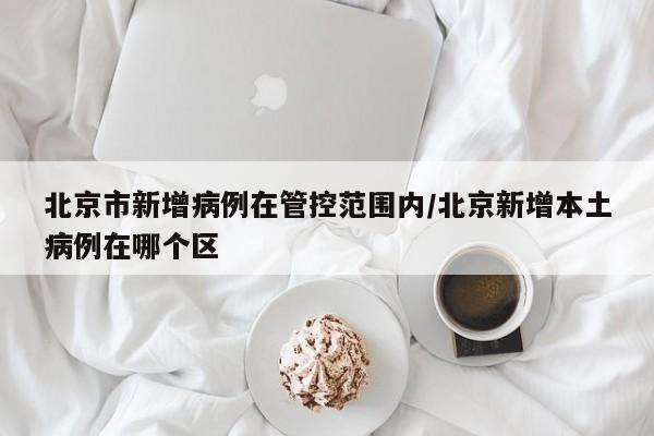 北京市新增病例在管控范围内/北京新增本土病例在哪个区