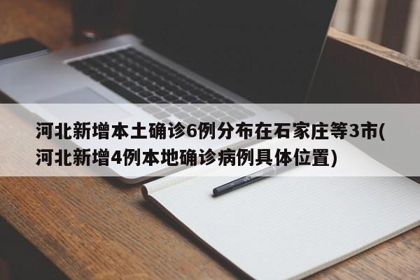 河北新增本土确诊6例分布在石家庄等3市(河北新增4例本地确诊病例具体位置)