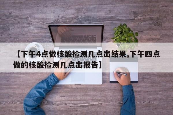 【下午4点做核酸检测几点出结果,下午四点做的核酸检测几点出报告】