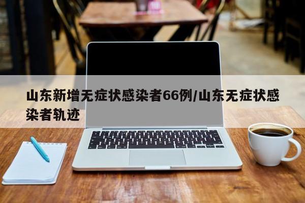 山东新增无症状感染者66例/山东无症状感染者轨迹
