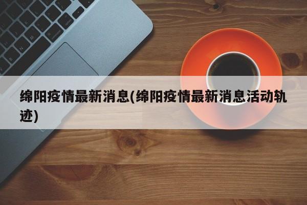 绵阳疫情最新消息(绵阳疫情最新消息活动轨迹)