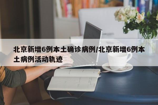 北京新增6例本土确诊病例/北京新增6例本土病例活动轨迹