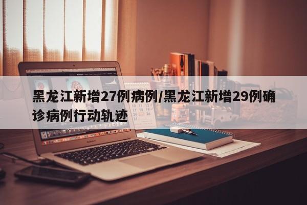 黑龙江新增27例病例/黑龙江新增29例确诊病例行动轨迹