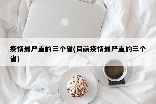 疫情最严重的三个省(目前疫情最严重的三个省)
