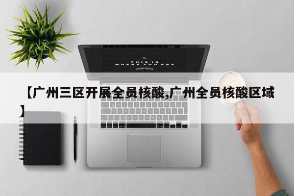 【广州三区开展全员核酸,广州全员核酸区域】