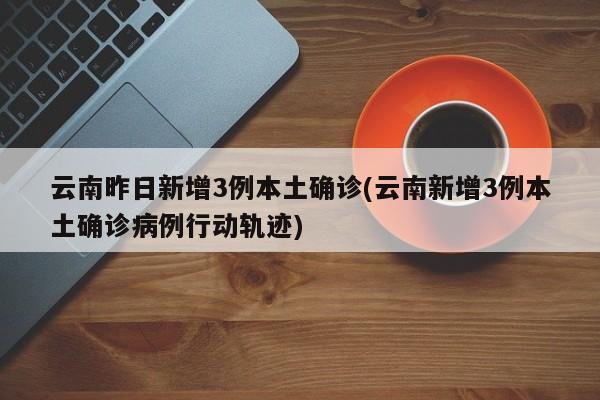 云南昨日新增3例本土确诊(云南新增3例本土确诊病例行动轨迹)