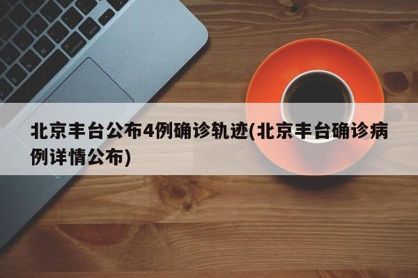 北京丰台公布4例确诊轨迹(北京丰台确诊病例详情公布)