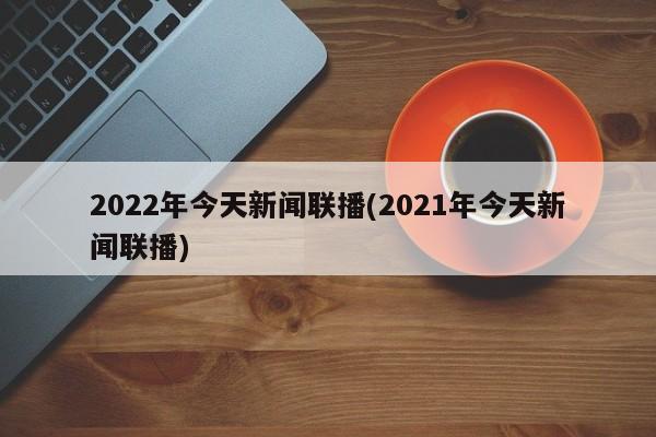 2022年今天新闻联播(2021年今天新闻联播)