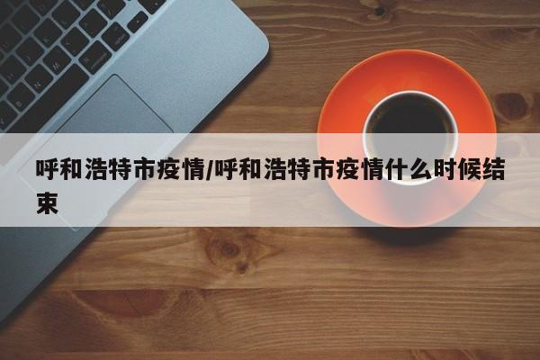 呼和浩特市疫情/呼和浩特市疫情什么时候结束