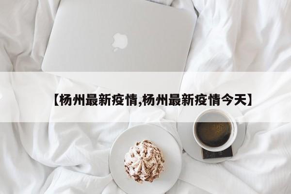 【杨州最新疫情,杨州最新疫情今天】