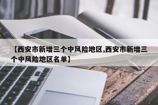 【西安市新增三个中风险地区,西安市新增三个中风险地区名单】