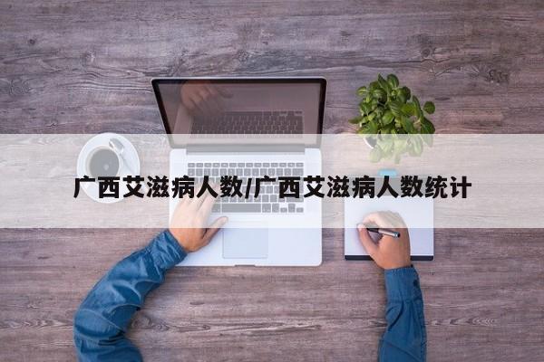 广西艾滋病人数/广西艾滋病人数统计
