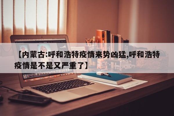 【内蒙古:呼和浩特疫情来势凶猛,呼和浩特疫情是不是又严重了】