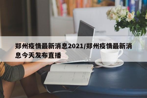 郑州疫情最新消息2021/郑州疫情最新消息今天发布直播