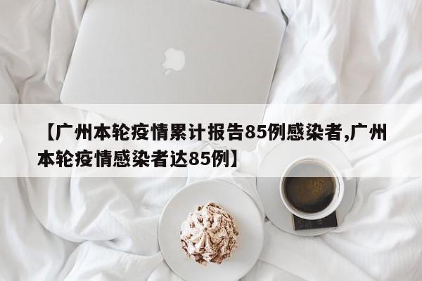 【广州本轮疫情累计报告85例感染者,广州本轮疫情感染者达85例】