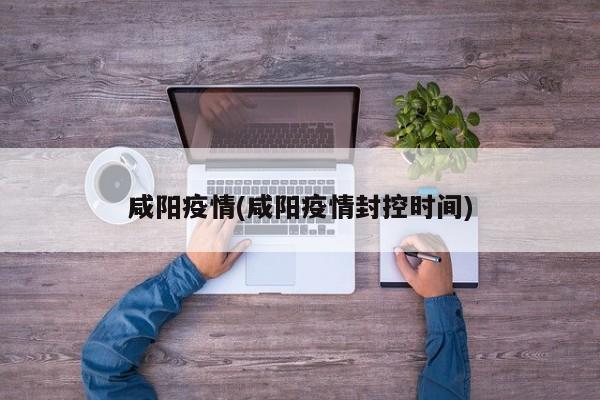 咸阳疫情(咸阳疫情封控时间)