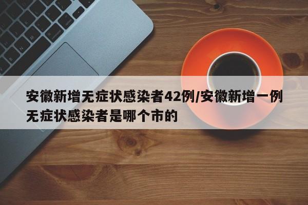 安徽新增无症状感染者42例/安徽新增一例无症状感染者是哪个市的