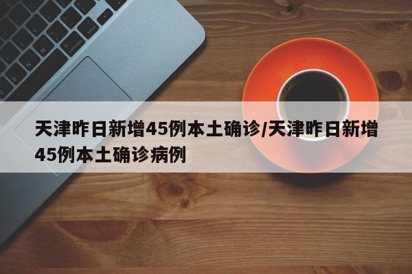 天津昨日新增45例本土确诊/天津昨日新增45例本土确诊病例
