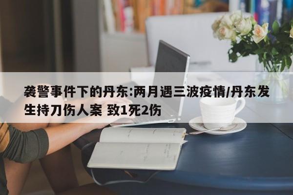 袭警事件下的丹东:两月遇三波疫情/丹东发生持刀伤人案 致1死2伤