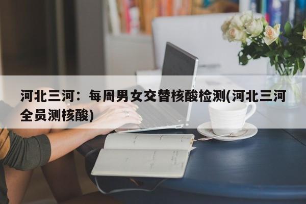 河北三河：每周男女交替核酸检测(河北三河全员测核酸)