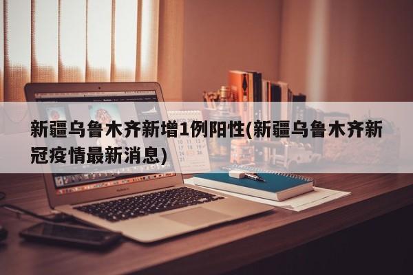 新疆乌鲁木齐新增1例阳性(新疆乌鲁木齐新冠疫情最新消息)