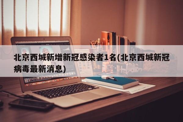 北京西城新增新冠感染者1名(北京西城新冠病毒最新消息)