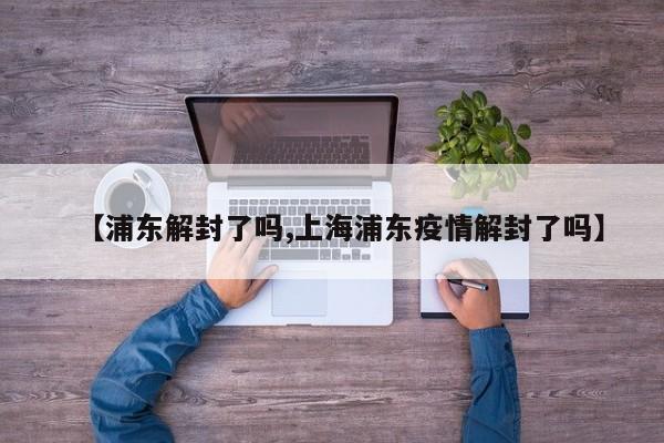 【浦东解封了吗,上海浦东疫情解封了吗】