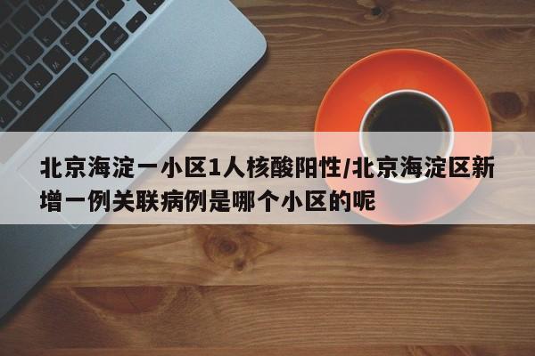 北京海淀一小区1人核酸阳性/北京海淀区新增一例关联病例是哪个小区的呢