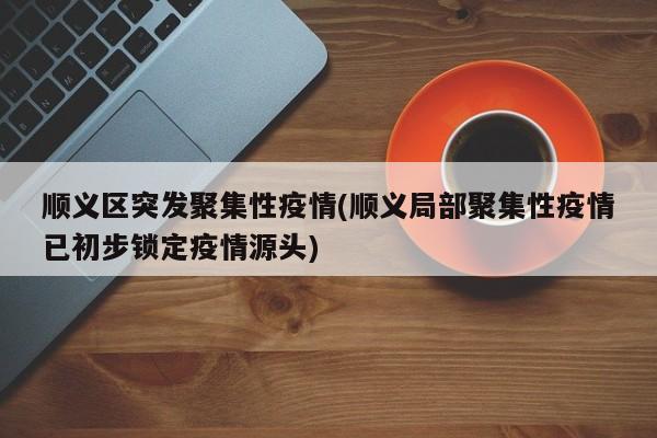 顺义区突发聚集性疫情(顺义局部聚集性疫情已初步锁定疫情源头)