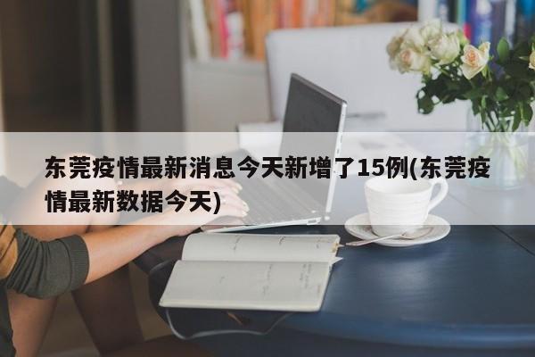 东莞疫情最新消息今天新增了15例(东莞疫情最新数据今天)