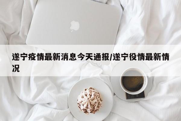 遂宁疫情最新消息今天通报/遂宁役情最新情况