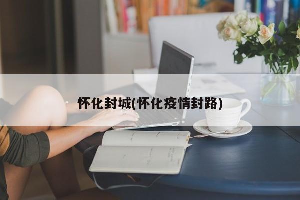 怀化封城(怀化疫情封路)