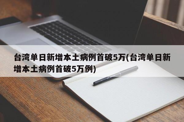 台湾单日新增本土病例首破5万(台湾单日新增本土病例首破5万例)