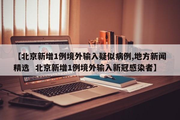 【北京新增1例境外输入疑似病例,地方新闻精选  北京新增1例境外输入新冠感染者】