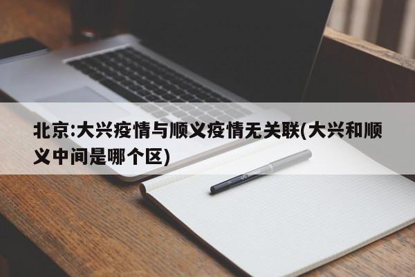 北京:大兴疫情与顺义疫情无关联(大兴和顺义中间是哪个区)