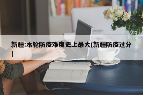 新疆:本轮防疫难度史上最大(新疆防疫过分)